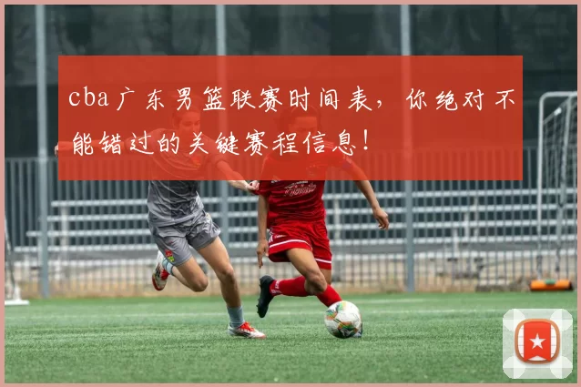 cba广东男篮联赛时间表，你绝对不能错过的关键赛程信息！
