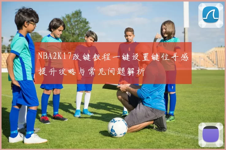 NBA2K17改键教程一键设置键位手感提升攻略与常见问题解析
