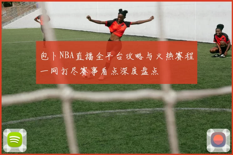 包卜NBA直播全平台攻略与火热赛程一网打尽赛事看点深度盘点