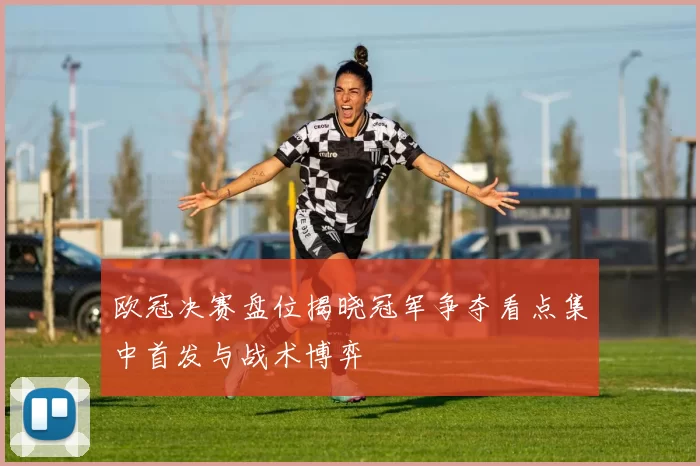 欧冠决赛盘位揭晓冠军争夺看点集中首发与战术博弈