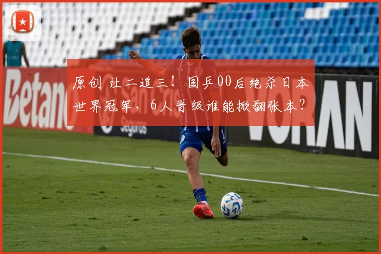 原创 让二追三！国乒00后绝杀日本世界冠军，6人晋级谁能掀翻张本？