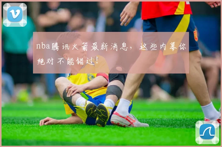 nba腾讯火箭最新消息，这些内幕你绝对不能错过！