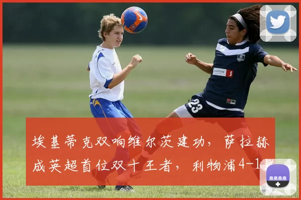 埃基蒂克双响维尔茨建功，萨拉赫成英超首位双十王者，利物浦4-1逆转纽卡_比赛_欧冠