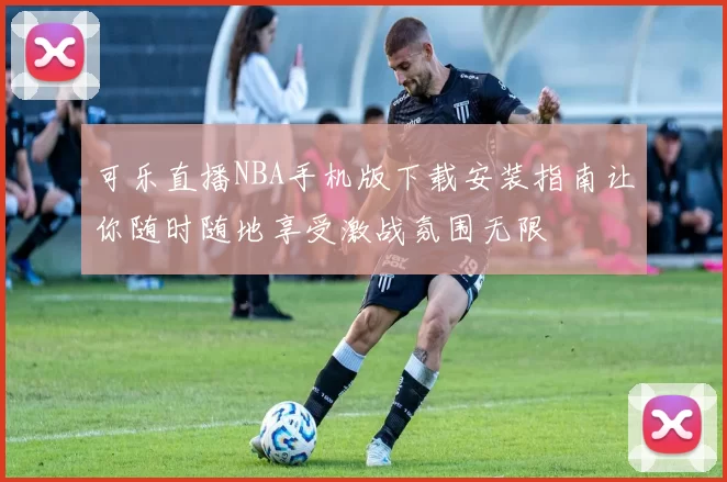 可乐直播NBA手机版下载安装指南让你随时随地享受激战氛围无限