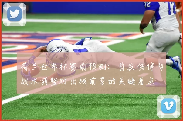 荷兰世界杯赛前预测:首发伤停与战术调整对出线前景的关键看点