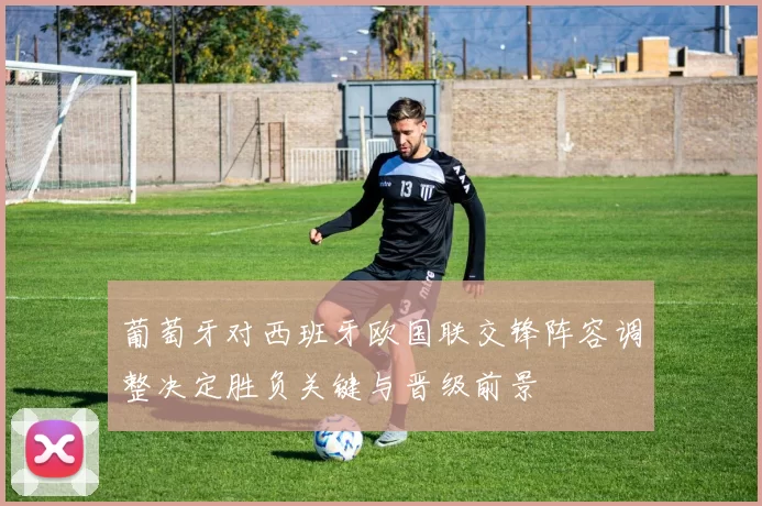 葡萄牙对西班牙欧国联交锋阵容调整决定胜负关键与晋级前景