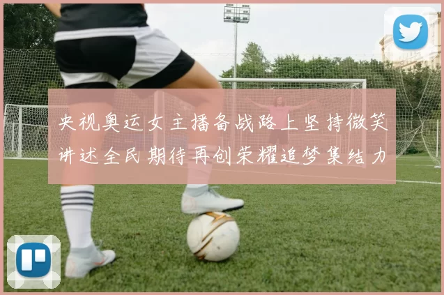 央视奥运女主播备战路上坚持微笑讲述全民期待再创荣耀追梦集结力