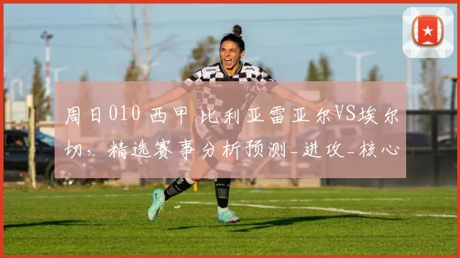 周日010 西甲 比利亚雷亚尔VS埃尔切，精选赛事分析预测_进攻_核心_阵容