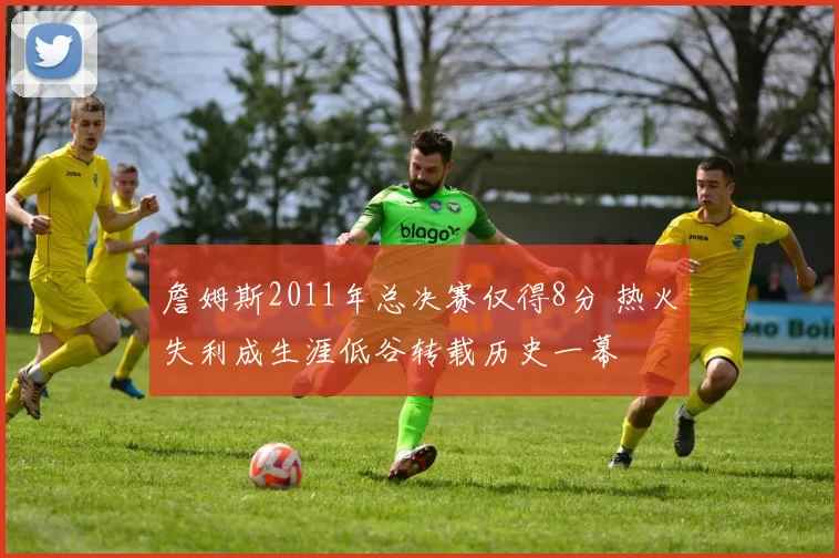 詹姆斯2011年总决赛仅得8分 热火失利成生涯低谷转载历史一幕