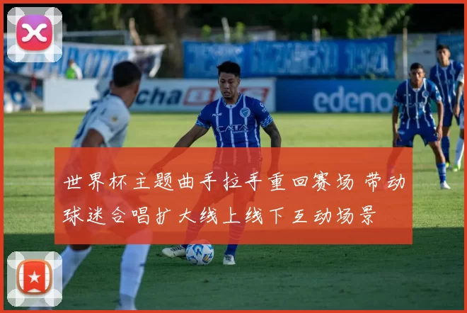 世界杯主题曲手拉手重回赛场 带动球迷合唱扩大线上线下互动场景