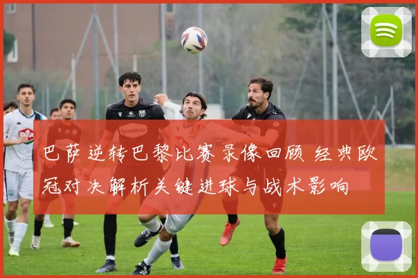 巴萨逆转巴黎比赛录像回顾 经典欧冠对决解析关键进球与战术影响