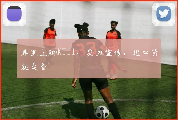 库里上脚KT11，卖力宣传，进口货就是香
