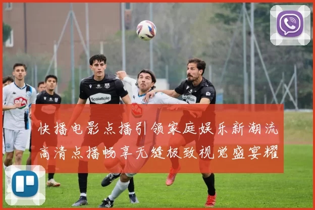 快播电影点播引领家庭娱乐新潮流高清点播畅享无缝极致视觉盛宴耀