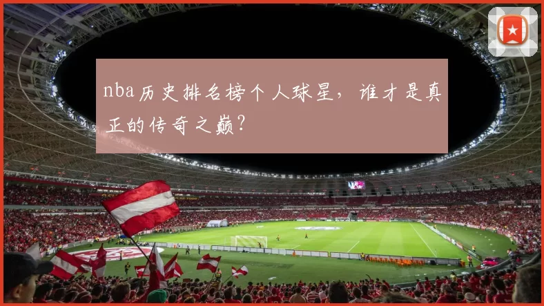 nba历史排名榜个人球星，谁才是真正的传奇之巅？