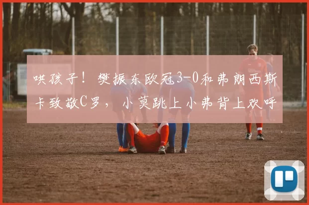 哄孩子！樊振东欧冠3-0和弗朗西斯卡致敬C罗，小莫跳上小弗背上欢呼