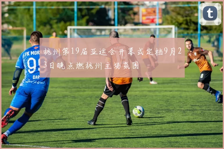 杭州第19届亚运会开幕式定档9月23日晚点燃杭州主场氛围