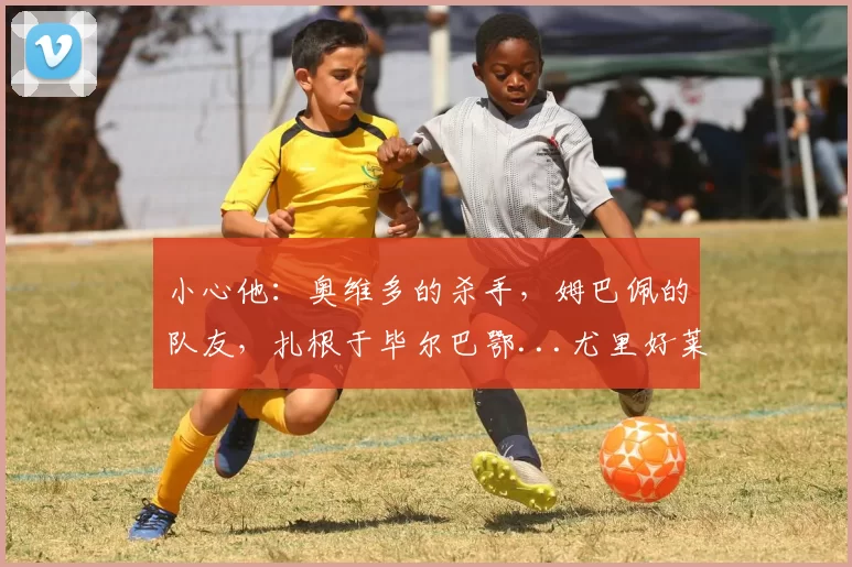 小心他:奥维多的杀手,姆巴佩的队友,扎根于毕尔巴鄂...尤里好莱坞的剧本