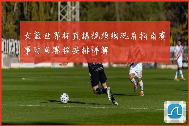 女篮世界杯直播视频线观看指南赛事时间赛程安排详解