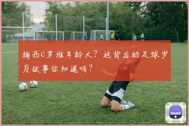 梅西c罗谁年龄大？这背后的足球岁月故事你知道吗？