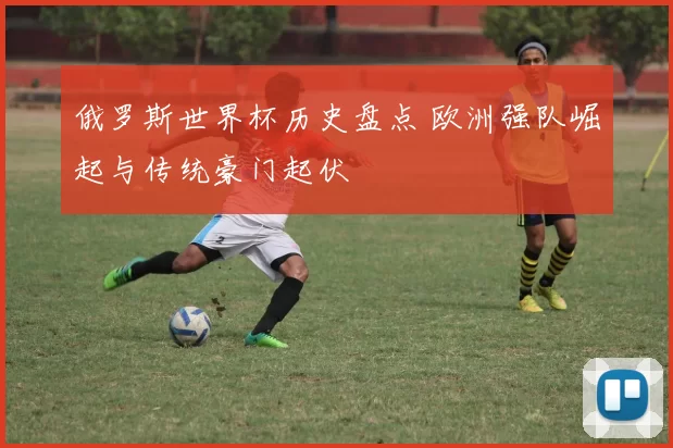俄罗斯世界杯历史盘点 欧洲强队崛起与传统豪门起伏