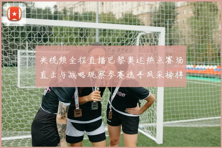 央视频全程直播巴黎奥运热点赛场直击与战略观察参赛选手风采榜样