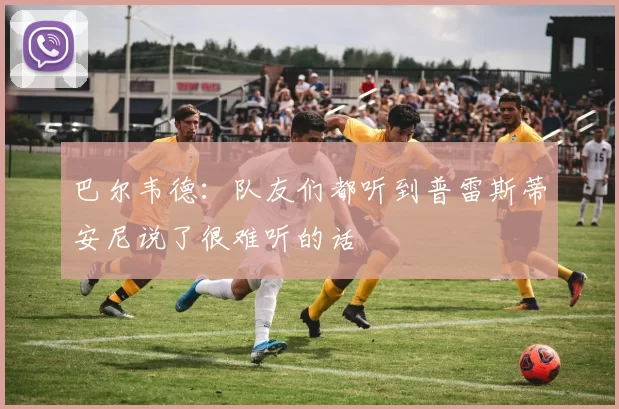 巴尔韦德：队友们都听到普雷斯蒂安尼说了很难听的话