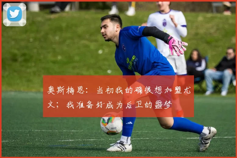 奥斯梅恩：当初我的确很想加盟尤文；我准备好成为后卫的噩梦