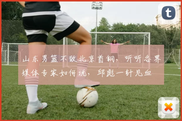 山东男篮不敌北京首钢，听听各界媒体专家如何说，邱彪一针见血