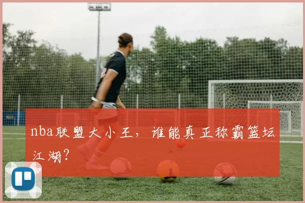 nba联盟大小王，谁能真正称霸篮坛江湖？