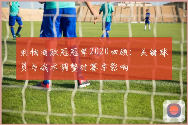 利物浦欧冠冠军2020回顾：关键球员与战术调整对赛季影响