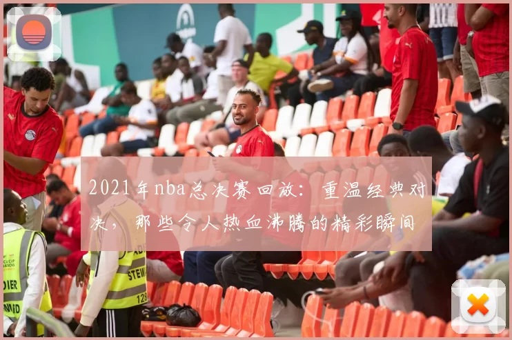 2021年nba总决赛回放：重温经典对决，那些令人热血沸腾的精彩瞬间！