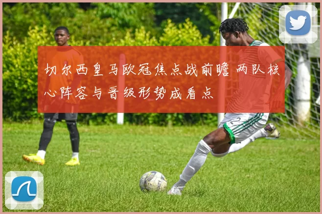 切尔西皇马欧冠焦点战前瞻 两队核心阵容与晋级形势成看点