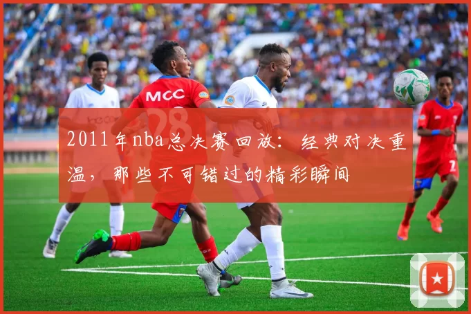 2011年nba总决赛回放：经典对决重温，那些不可错过的精彩瞬间