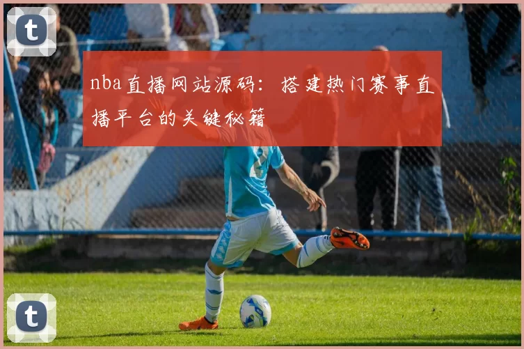 nba直播网站源码：搭建热门赛事直播平台的关键秘籍