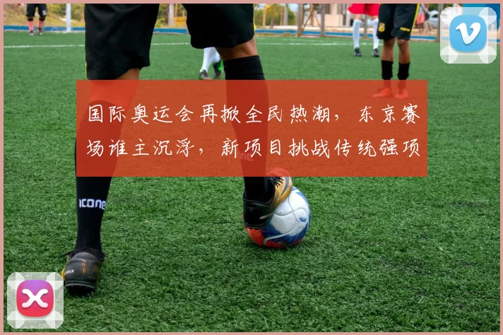 国际奥运会再掀全民热潮,东京赛场谁主沉浮,新项目挑战传统强项