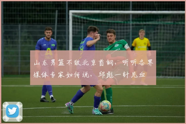 山东男篮不敌北京首钢，听听各界媒体专家如何说，邱彪一针见血