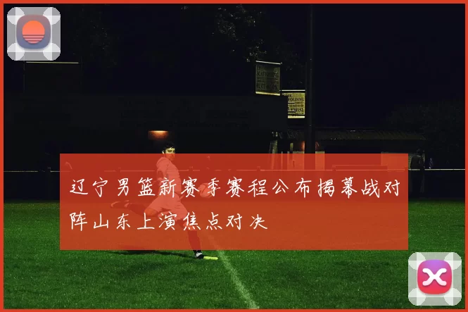 辽宁男篮新赛季赛程公布揭幕战对阵山东上演焦点对决