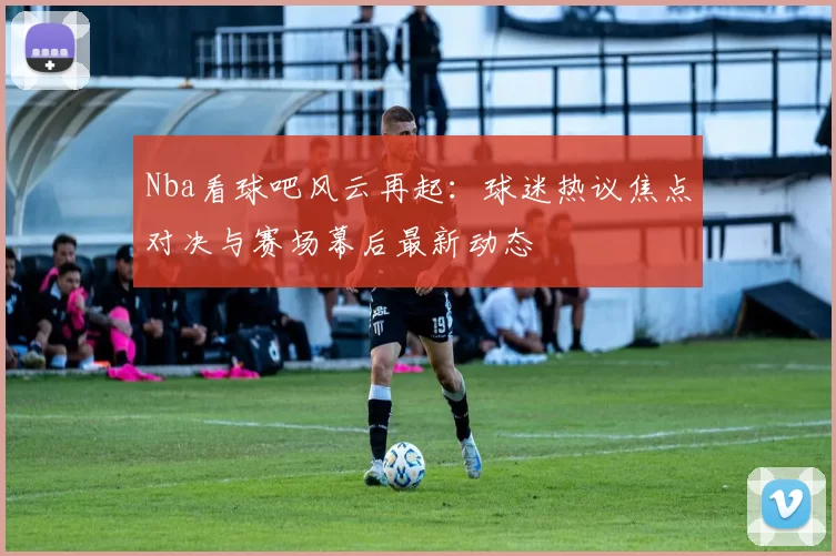 Nba看球吧风云再起：球迷热议焦点对决与赛场幕后最新动态