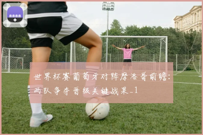 世界杯赛葡萄牙对阵摩洛哥前瞻:两队争夺晋级关键战果_1