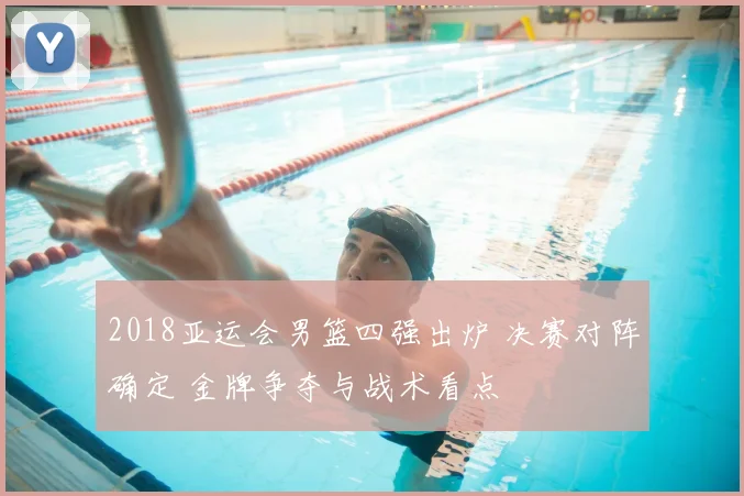 2018亚运会男篮四强出炉 决赛对阵确定 金牌争夺与战术看点