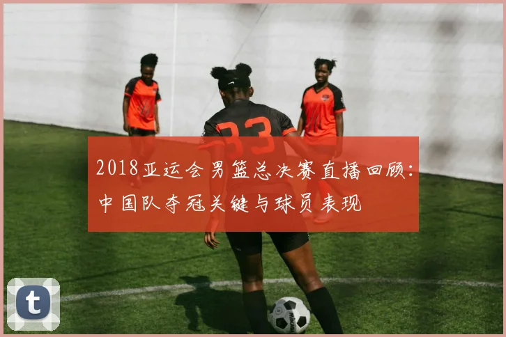 2018亚运会男篮总决赛直播回顾：中国队夺冠关键与球员表现