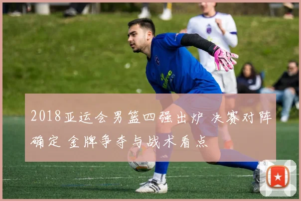 2018亚运会男篮四强出炉 决赛对阵确定 金牌争夺与战术看点