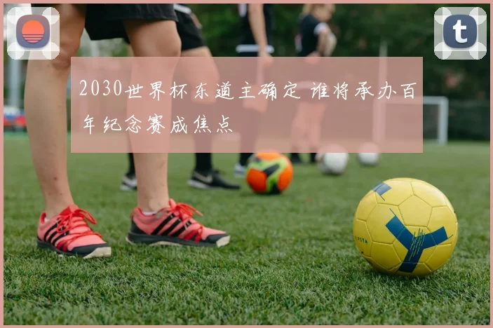 2030世界杯东道主确定 谁将承办百年纪念赛成焦点