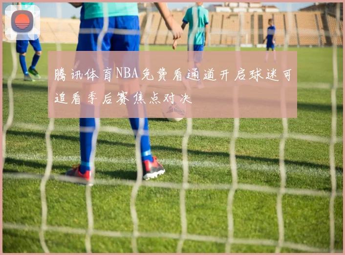 腾讯体育NBA免费看通道开启球迷可追看季后赛焦点对决