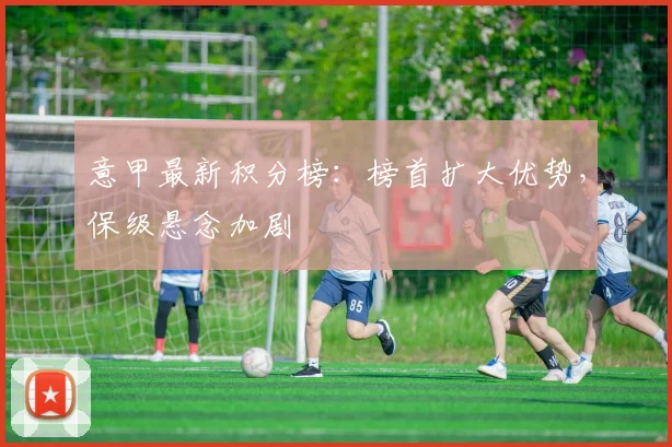 意甲最新积分榜:榜首扩大优势,保级悬念加剧