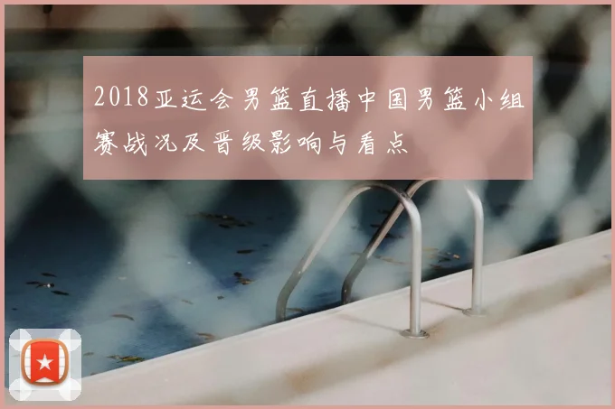 2018亚运会男篮直播中国男篮小组赛战况及晋级影响与看点